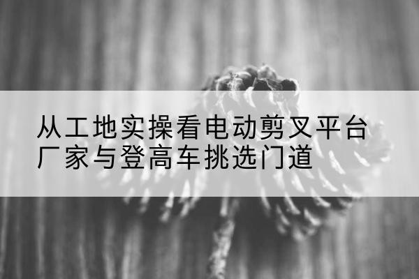 邛崃电动剪叉升降平台厂家-从工地实操看电动剪叉平台厂家与登高车挑选门道