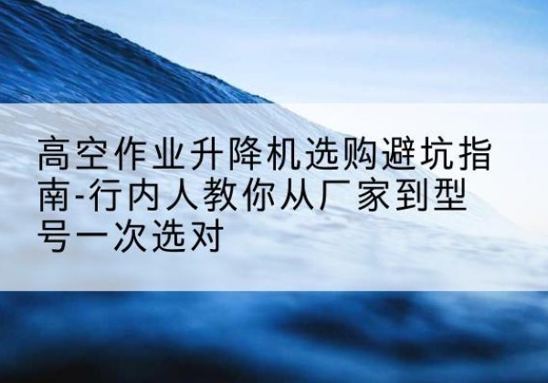 邛崃升降平台厂家-高空作业升降机选购避坑指南-行内人教你从厂家到型号一次选对