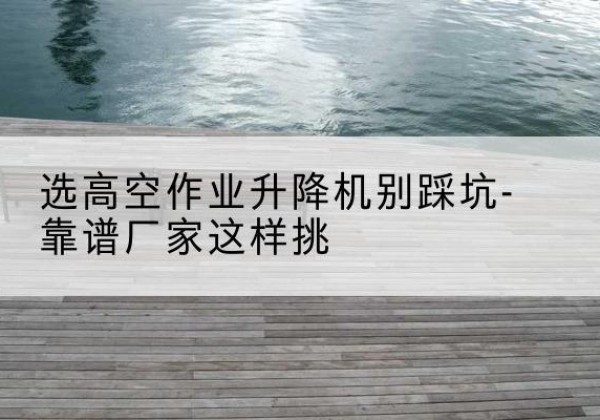 邛崃剪叉式升降机厂家-选高空作业升降机别踩坑-靠谱厂家这样挑