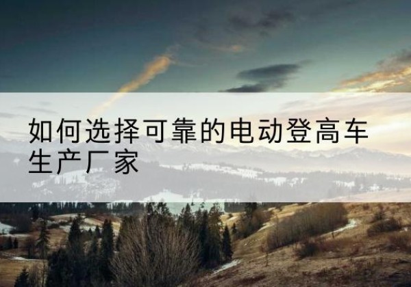 邛崃电动登高车厂家-如何选择可靠的电动登高车生产厂家