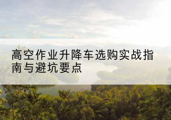 邛崃升降车怎么选-高空作业升降车选购实战指南与避坑要点