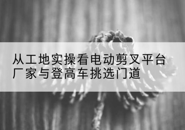 邛崃电动剪叉升降平台厂家-从工地实操看电动剪叉平台厂家与登高车挑选门道