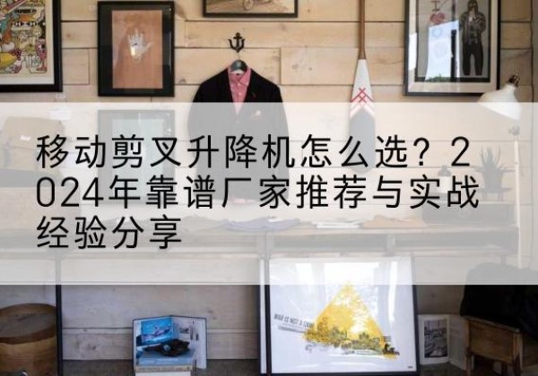 邛崃升降平台厂家推荐-移动剪叉升降机怎么选？2024年靠谱厂家推荐与实战经验分享